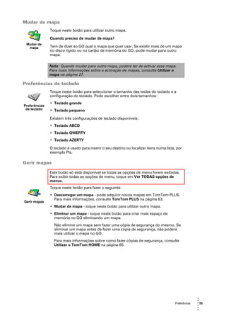 Mudar de mapa
               Toque neste botão para utilizar outro mapa.

               Quando preciso de mudar de mapa?
 Mudar de
  mapa         Tem de dizer ao GO qual o mapa que quer usar. Se existir mais de um mapa
               no disco rígido ou no cartão de memória do GO, pode mudar para outro
               mapa.


               Nota: Quando mudar para outro mapa, poderá ter de activar esse mapa.
               Para mais informações sobre a activação de mapas, consulte Utilizar o
               mapa na página 27.

Preferências de teclado
               Toque neste botão para seleccionar o tamanho das teclas do teclado e a
               configuração do teclado. Pode escolher entre dois tamanhos:
               • Teclado grande
Preferências
 de teclado    • Teclado pequeno

               Existem três configurações de teclado disponíveis:
               • Teclado ABCD
               • Teclado QWERTY
               • Teclado AZERTY

               O teclado é usado para inserir o seu destino ou localizar itens numa lista, por
               exemplo PIs.

Gerir mapas

               Este botão só está disponível se todas as opções de menu forem exibidas.
               Para exibir todas as opções de menu, toque em Ver TODAS opções de
               menus.
               Toque neste botão para fazer o seguinte:
               • Descarregar um mapa - pode adquirir novos mapas em TomTom PLUS.
                 Para mais informações, consulte TomTom PLUS na página 63.
Gerir mapas
               • Mudar de mapa - toque neste botão para utilizar outro mapa.
               • Eliminar um mapa - toque neste botão para criar mais espaço de
                 memória no GO eliminando um mapa.
                 Não elimine um mapa sem fazer uma cópia de segurança do mesmo. Se
                 eliminar um mapa antes de fazer uma cópia de segurança, não poderá
                 mais utilizar o mapa no GO.
                 Para mais informações sobre como fazer cópias de segurança, consulte
                 Utilizar o TomTom HOME na página 65.




                                                                                                        •
                                                                                                        •
                                                                                         Preferências   • 55
                                                                                                        •
                                                                                                        •
                                                                                                        •
 