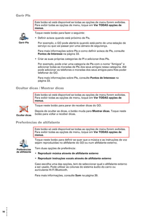 Gerir PIs

                        Este botão só está disponível se todas as opções de menu forem exibidas.
                        Para exibir todas as opções de menu, toque em Ver TODAS opções de
                        menus.
                        Toque neste botão para fazer o seguinte:
                        • Definir avisos quando está próximo de Pis.
         Gerir PIs        Por exemplo, o GO pode alertá-lo quando está perto de uma estação de
                          serviço ou que vai passar por uma câmara de segurança.
                          Para mais informações sobre PIs e como definir avisos de PIs, consulte
                          Pontos de Interesse na página 33.
                        • Criar as suas próprias categorias de PI e adicionar-lhes PIs.
                          Por exemplo, pode criar uma categoria de PIs com o nome “Amigos” e
                          adicionar todas as moradas de PIs dos seus amigos nessa categoria. Até
                          pode adicionar os telefones e moradas dos seus amigos para lhes poder
                          telefonar do GO.
                          Para mais informações sobre PIs, consulte Pontos de Interesse na
                          página 33.

       Ocultar dicas / Mostrar dicas

                        Este botão só está disponível se todas as opções de menu forem exibidas.
                        Para exibir todas as opções de menu, toque em Ver TODAS opções de
                        menus.
                        Toque neste botão para parar de receber dicas do GO.

                        Depois de ocultar as dicas, o botão muda para Mostrar dicas. Toque neste
       Ocultar dicas    botão para voltar a receber dicas.


       Preferências de altifalante

                        Este botão só está disponível se todas as opções de menu forem exibidas.
                        Para exibir todas as opções de menu, toque em Ver TODAS opções de
                        menus.
                        Toque neste botão para definir se quer que a música e as instruções de voz
                        sejam reproduzidas no altifalante do GO ou num altifalante externo.

       Preferências     Tem duas opções de preferência:
       de altifalante
                        • Reproduzir música através de altifalante externo
                        • Reproduzir instruções vocais através de altifalante externo

                        Caso escolha uma das opções, tem de seleccionar qual o altifalante externo
                        a ser usado. Pode utilizar as colunas do sistema áudio do carro ou
                        auriculares Hi-Fi Bluetooth.

                        Para mais informações, consulte Som na página 39.




   •
   •
56 •
   •
   •
   •
 