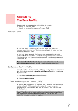 Capítulo 17
                 TomTom Traffic
TomTom Traffic
                 Existem duas formas para obter informações de trânsito:
                 • A partir do TomTom Traffic
                 • A partir do Canal de Mensagens de Trânsito (TMC)

TomTom Traffic




                 O TomTom Traffic é um serviço do TomTom PLUS. Para utilizá-lo, é
                 necessário um telemóvel com Bluetooth e uma ligação de dados sem fios,
                 como por exemplo, o GPRS.

                 O TomTom Traffic obtém as informações mais actualizadas a partir das
                 melhores fontes locais. Utilize a versão de teste gratuito para experimentar o
                 TomTom Traffic. Para mais informações, consulte o folheto com os serviços
                 TomTom PLUS.

                 Nota: O TomTom Traffic não está disponível em todos os países. Vá a
                 www.tomtom.com/plus para verificar a disponibilidade no seu país.

Configurar o TomTom Traffic
                 Antes de receber o TomTom Traffic, estabeleça uma ligação entre o telemóvel
                 e o TomTom GO. Consulte Ligação ao telemóvel na página 43. Em seguida,
                 faça o seguinte:

                 1. Toque em TomTom Traffic no Menu principal.

                 2. Toque em Activar Traffic.

O Canal de Mensagens de Trânsito (TMC)
                 O serviço TMC não faz parte do TomTom, mas é oferecido gratuitamente em
                 muitos países. O TMC transmite informações de trânsito por sinais
                 radioeléctricos. Para utilizar o TMC, tem de adquirir a TomTom RDS-TMC
                 Traffic Receiver.

                 Nota: A TomTom não se responsabiliza pela disponibilidade ou qualidade
                 das informações de trânsito fornecidas pelo TMC. O TMC não está
                 disponível em todos os países ou regiões.




                                                                                                  •
                                                                                                  •
                                                                                                  • 59
                                                                                                  •
                                                                                                  •
                                                                                                  •
 
