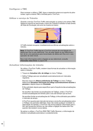 Configurar o TMC
                  Para começar a utilizar o TMC, ligue a respectiva antena ao suporte do pára-
                  brisas. Ligue a antena TMC à entrada para o TomTom.

       Utilizar o serviço de Trânsito
                  Quando o serviço TomTom Traffic está activado ou possui uma antena TMC
                  ligada ao suporte do pára-brisas, a barra do Trânsito é exibida no lado direito
                  da Vista de Condução, tal como se mostra em baixo:




                  O Traffic tentará recuperar imediatamente as últimas actualizações sobre o
                  trânsito.

                  Nota: O TomTom Traffic liga-se à TomTom através de uma ligação de
                  dados sem fios no seu telemóvel. Tem de estar ligado ao seu telemóvel e
                  tem de ter uma assinatura para transmissão de dados sem fios com o seu
                  operador de rede móvel.

                  Para mais informações sobre a ligação ao seu telemóvel, consulte
                  Chamadas mãos-livres na página 43.

       Actualizar informações de trânsito
                  Se utiliza o TomTom Traffic, existem duas formas de actualizar a informação
                  sobre o trânsito:
                  • Toque em Actualizar info. de tráfego no menu Tráfego.
                  • Defina Tráfego para ser actualizado automaticamente em intervalos
                    regulares.
                    Para tal, toque em Alterar preferências de Tráfego no menu Tráfego.
                    Seleccione Actualizar informação de tráfego automaticamente durante o
                    percurso e depois toque em Concluído.
                    É-lhe solicitado depois para especificar qual a frequência das actualizações
                    de Tráfego.
                    Se escolher não limitar as actualizações de Tráfego, então a TomTom
                    enviará actualizações de trânsito para o seu GO sempre que as tiver.
                    Se escolher limitar as actualizações de Tráfego, é-lhe solicitado para definir
                    o intervalo de tempo.
                    A TomTom guarda este intervalo de tempo e envia-lhe actualizações sobre
                    o Tráfego nos períodos definidos. Caso não exista qualquer novidade na
                    informação do trânsito, a TomTom não envia qualquer informação para o
                    GO. Isto poupa-lhe dinheiro ao não utilizar a ligação de dados sem fios
                    quando não existem novos dados.

                  Se estiver a utilizar o TomTom RDS-TMC Traffic Receiver, a informação de
                  trânsito é actualizada automatica e constantemente.




   •
   •
60 •
   •
   •
   •
 