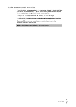 Utilizar as informações de trânsito
           Ter informações actualizadas sobre o trânsito pode ajudá-lo a reduzir o tempo
           em viagem. Para definir o GO a utilizar informações de trânsito e mudar de
           percurso para evitar congestionametos, faça o seguinte:

           1. Toque em Alterar preferências de Tráfego no menu Tráfego.

           2. Seleccione Optimizar automaticamente o percurso após cada utilização.

           Depois do GO receber novos dados sobre o trânsito, este optimiza
           automaticamente o seu percurso.

           Nota: O melhor percurso pode ser o percurso original.




                                                                                                  •
                                                                                                  •
                                                                                 TomTom Traffic   • 61
                                                                                                  •
                                                                                                  •
                                                                                                  •
 