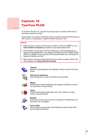 Capítulo 18
              TomTom PLUS
TomTom PLUS
              O TomTom PLUS é um conjunto de serviços que o mantêm informado e
              entretido enquanto conduz.

              Pode assinar uma gama variada de extras e transferi-los directamente para o
              GO ou para o computador e depois transferi-los para o GO.

              Dicas
              • Estão sempre a surgir novos serviços. Utilize o TomTom HOME ou vá a
                www.tomtom.com/plus para saber os que estão disponíveis.
              • Para transferir os serviços TomTom PLUS para o GO necessita de um
                telemóvel com Bluetooth e uma ligação de dados sem fios (GPRS, EDGE,
                UMTS ou CDMA). O seu operador móvel pode debitar-lhe a utilização da
                ligação de dados sem fios.
              • Nem todos os serviços estão disponíveis em todos os países. Para mais
                informações, vá a www.tomtom.com/plus


                        Trânsito
                        Obtém as actualizações mais rápidas e fiáveis a partir de fontes
                        locais.

                        Câmaras de segurança
                        Seja inteligente e cumpra os limites de velocidade.


                        Mapas
                        Descarregue mapas detalhados de qualquer cidade do mundo
                        ou mesmo de um país inteiro.

                        Vozes
                        Obtenha instruções dadas pelo actor John Cleese e muitas
                        outras vozes divertidas.

                        Buddies
                        Ponto de encontro para troca de mensagens instantâneas e de
                        elementos de navegação.

                        Livros áudio
                        Ouça a leitura das grandes obras literárias mais recentes feita
                        por narradores famosos.




                                                                                            •
                                                                                            •
                                                                                            • 63
                                                                                            •
                                                                                            •
                                                                                            •
 