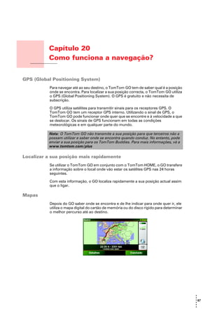 Capítulo 20
                  Como funciona a navegação?
Como funciona a
navegação?




GPS (Global Positioning System)
                  Para navegar até ao seu destino, o TomTom GO tem de saber qual é a posição
                  onde se encontra. Para localizar a sua posição correcta, o TomTom GO utiliza
                  o GPS (Global Positioning System). O GPS é gratuito e não necessita de
                  subscrição.

                  O GPS utiliza satélites para transmitir sinais para os receptores GPS. O
                  TomTom GO tem um receptor GPS interno. Utilizando o sinal de GPS, o
                  TomTom GO pode funcionar onde quer que se encontre e à velocidade a que
                  se deslocar. Os sinais de GPS funcionam em todas as condições
                  meteorológicas e em qualquer parte do mundo.

                  Nota: O TomTom GO não transmite a sua posição para que terceiros não a
                  possam utilizar e saber onde se encontra quando conduz. No entanto, pode
                  enviar a sua posição para os TomTom Buddies. Para mais informações, vá a
                  www.tomtom.com/plus

Localizar a sua posição mais rapidamente
                  Se utilizar o TomTom GO em conjunto com o TomTom HOME, o GO transfere
                  a informação sobre o local onde vão estar os satélites GPS nas 24 horas
                  seguintes.

                  Com esta informação, o GO localiza rapidamente a sua posição actual assim
                  que o ligar.

Mapas
                  Depois do GO saber onde se encontra e de lhe indicar para onde quer ir, ele
                  utiliza o mapa digital do cartão de memória ou do disco rígido para determinar
                  o melhor percurso até ao destino.




                                                                                                   •
                                                                                                   •
                                                                                                   • 67
                                                                                                   •
                                                                                                   •
                                                                                                   •
 
