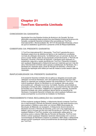 Chapter 21
                  TomTom Garantia Limitada
TomTom Garantia
Limitada




CONCESSOR DA GARANTIA
                  Aquisições fora dos Estados Unidos da América e do Canadá: Se tiver
                  efectuado a aquisição deste produto fora dos Estados Unidos da América e do
                  Canadá, a presente Garantia Limitada é-lhe concedida por TomTom
                  International B.V., Rembrandtplein 35, 1017 CT Amesterdão (Holanda), a favor
                  da qual se estabelece igualmente o presente Limite de Responsabilidade.

COBERTURA DA PRESENTE GARANTIA
                  1) TomTom International B.V. (doravante, "TomTom") garante-lhe que o
                  Hardware estará livre de defeitos de fabrico e de material em condições
                  normais de utilização (doravante, "os Defeitos") por um período de dois (2)
                  anos a contar desde a data da sua aquisição inicial (doravante, o "Período de
                  Garantia"). Durante o Período de Garantia, o Hardware será reparado ou
                  substituído, segundo a opção escolhida por TomTom ("Garantia Limitada"),
                  sem qualquer despesa para o Adquirente quer por materiais quer por mão-de-
                  obra. Esta Garantia Limitada cobre apenas a substituição do Hardware. Se o
                  Hardware for reparado após o final do Período de Garantia, o Período de
                  Garantia da reparação será válido por seis (6) meses a contar desde a data de
                  reparação.

INAPLICABILIDADE DA PRESENTE GARANTIA
                  2) A presente Garantia Limitada não se aplica ao desgaste provocado pela
                  utilização normal do Hardware, nem será aplicável quando este tiver sido
                  aberto ou reparado por qualquer pessoa não autorizada por TomTom, e não
                  cobrirá quaisquer danos no Hardware ou em qualquer das suas partes
                  provocados por: utilização incorrecta, humidade, líquidos, proximidade ou
                  exposição a fontes de calor, acidentes, abuso, incumprimento das instruções
                  fornecidas com o Hardware, negligência ou aplicação indevida. A presente
                  Garantia Limitada não cobre quaisquer danos físicos na superfície do
                  Hardware. A presente Garantia Limitada não cobre qualquer Software que
                  possa acompanhar ou encontrar-se instalado no Hardware.

PROCEDIMENTO PARA RECLAMAÇÃO DA GARANTIA
                  3) Para reclamar qualquer Defeito, o Adquirente deverá contactar TomTom
                  por e-mail durante o Período de Garantia, através do site www.tomtom.com,
                  para explicar o Defeito e para obter um número RMA (Autorização de
                  Devolução de Material), se necessário. O Adquirente deverá devolver o
                  Hardware durante o Período de Garantia, junto com uma explicação do
                  Defeito, para a morada que lhe tiver sido fornecida por TomTom. Se surgir
                  qualquer Defeito e TomTom receber uma reclamação válida após os
                  primeiros cento e oitenta (180) dias do Período de Garantia, TomTom terá
                  direito a cobrar quaisquer despesas razoáveis relacionadas com o envio e
                  movimentação do Hardware a reparar ou substituir. Além disso, o Adquirente
                  deverá cumprir quaisquer outros procedimentos de devolução estipulados
                  por TomTom.


                                                                                                  •
                                                                                                  •
                                                                                                  • 69
                                                                                                  •
                                                                                                  •
                                                                                                  •
 