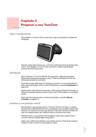 Capítulo 3
                        Preperar o seu TomTom
Preperar o seu TomTom




Ligar o equipamento
                        Para instalar o TomTom GO no automóvel, siga as instruções no Poster de
                        Instalação.




                        Quando o ligar pela primeira vez, o TomTom GO pode demorar 20 segundos
                        a abrir. Para desligar o TomTom GO, mantenha o botão Ligar/Desligar
                        premido durante 2 segundos.

Configurar
                        Para configurar o TomTom GO tem de responder a algumas perguntas.
                        Responda às perguntas tocando no ecrã. Todas as operações do GO são
                        efectuadas através do ecrã táctil.

                        Pode alterar estas definições em qualquer momento no menu Preferências.
                        Para mais informações sobre o menu Preferências, consulte Preferências na
                        página 51.

                        Depois de ter respondido às perguntas, o GO mostra a Vista de Condução. A
                        Vista de Condução aparece a preto e branco até o GO localizar a sua posição
                        actual.

                        Para mais informações sobre a Vista de Condução, consulte Vista de
                        Condução na página 17.

Localizar a sua posição actual
                        Para localizar a sua posição actual, o TomTom GO tem de estar no exterior.
                        Quando abrir o GO pela primeira vez, a localização da sua posição actual pode
                        demorar no máximo 5 minutos. Se demorar mais de 5 minutos, verifique se
                        está num espaço aberto sem edifícios altos ou árvores à sua volta.

                        Posteriormente, a sua posição será localizada muito mais rapidamente; o
                        normal é demorar apenas alguns segundos.

                        Assim que o GO tiver localizado a sua posição actual, a Vista de Condução é
                        exibida a cores e mostra a sua posição no mapa.

                                                                                                        •
                                                                                                        •
                                                                                                        • 7
                                                                                                        •
                                                                                                        •
                                                                                                        •
 