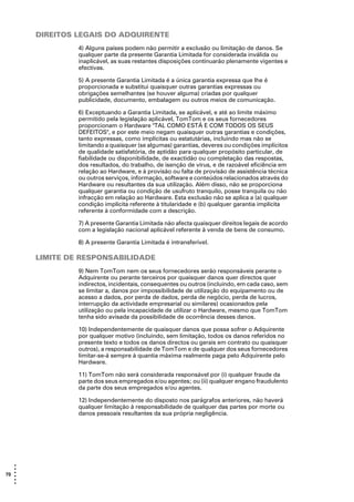 DIREITOS LEGAIS DO ADQUIRENTE
                4) Alguns países podem não permitir a exclusão ou limitação de danos. Se
                qualquer parte da presente Garantia Limitada for considerada inválida ou
                inaplicável, as suas restantes disposições continuarão plenamente vigentes e
                efectivas.

                5) A presente Garantia Limitada é a única garantia expressa que lhe é
                proporcionada e substitui quaisquer outras garantias expressas ou
                obrigações semelhantes (se houver alguma) criadas por qualquer
                publicidade, documento, embalagem ou outros meios de comunicação.

                6) Exceptuando a Garantia Limitada, se aplicável, e até ao limite máximo
                permitido pela legislação aplicável, TomTom e os seus fornecedores
                proporcionam o Hardware "TAL COMO ESTÁ E COM TODOS OS SEUS
                DEFEITOS", e por este meio negam quaisquer outras garantias e condições,
                tanto expressas, como implícitas ou estatutárias, incluindo mas não se
                limitando a quaisquer (se algumas) garantias, deveres ou condições implícitos
                de qualidade satisfatória, de aptidão para qualquer propósito particular, de
                fiabilidade ou disponibilidade, de exactidão ou completação das respostas,
                dos resultados, do trabalho, de isenção de vírus, e de razoável eficiência em
                relação ao Hardware, e à provisão ou falta de provisão de assistência técnica
                ou outros serviços, informação, software e conteúdos relacionados através do
                Hardware ou resultantes da sua utilização. Além disso, não se proporciona
                qualquer garantia ou condição de usufruto tranquilo, posse tranquila ou não
                infracção em relação ao Hardware. Esta exclusão não se aplica a (a) qualquer
                condição implícita referente à titularidade e (b) qualquer garantia implícita
                referente à conformidade com a descrição.

                7) A presente Garantia Limitada não afecta quaisquer direitos legais de acordo
                com a legislação nacional aplicável referente à venda de bens de consumo.

                8) A presente Garantia Limitada é intransferível.

       LIMITE DE RESPONSABILIDADE
                9) Nem TomTom nem os seus fornecedores serão responsáveis perante o
                Adquirente ou perante terceiros por quaisquer danos quer directos quer
                indirectos, incidentais, consequentes ou outros (incluindo, em cada caso, sem
                se limitar a, danos por impossibilidade de utilização do equipamento ou de
                acesso a dados, por perda de dados, perda de negócio, perda de lucros,
                interrupção da actividade empresarial ou similares) ocasionados pela
                utilização ou pela incapacidade de utilizar o Hardware, mesmo que TomTom
                tenha sido avisada da possibilidade de ocorrência desses danos.

                10) Independentemente de quaisquer danos que possa sofrer o Adquirente
                por qualquer motivo (incluindo, sem limitação, todos os danos referidos no
                presente texto e todos os danos directos ou gerais em contrato ou quaisquer
                outros), a responsabilidade de TomTom e de qualquer dos seus fornecedores
                limitar-se-á sempre à quantia máxima realmente paga pelo Adquirente pelo
                Hardware.

                11) TomTom não será considerada responsável por (i) qualquer fraude da
                parte dos seus empregados e/ou agentes; ou (ii) qualquer engano fraudulento
                da parte dos seus empregados e/ou agentes.

                12) Independentemente do disposto nos parágrafos anteriores, não haverá
                qualquer limitação à responsabilidade de qualquer das partes por morte ou
                danos pessoais resultantes da sua própria negligência.




   •
   •
70 •
   •
   •
   •
 