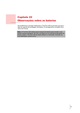 Capítulo 22
                       Observações sobre as baterias
Observações sobre as
baterias
                       Aconselhamos a carregar totalmente o TomTom GO na primeira vez que o
                       ligar ao suporte de acostagem doméstico. O carregamento completo dura
                       cerca de 2 horas.

                       Nota: O TomTom GO utiliza pouca energia da bateria para manter o seu
                       estado quando desligado. Se não o carregar por um período prolongado de
                       tempo, então o TomTom GO sai deste estado e é reiniciado. Contudo, as
                       suas definições manter-se-ão.




                                                                                                 •
                                                                                                 •
                                                                                                 • 71
                                                                                                 •
                                                                                                 •
                                                                                                 •
 