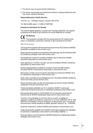 1. This device may not cause harmful interference.

2. This device must accept any interference received, including interference that
   may cause undesired operation.

Responsible party in North America

TomTom, Inc., 150 Baker Avenue, Concord, MA 01742

Tel: 866 48-6866 option 1 (1-866-4-TOMTOM)

Emissions information for Canada

This Class B digital apparatus complies with Canadian ICES-003. Cet appareil
numérique de la classe B est conforme à la norme NMB-003 du Canada.

       CE Marking

        This equipment complies with the requirements for CE marking when
used in a residential, commercial, vehicular or light industrial environment.

R&TTE Directive
This equipment complies with the essential requirements of EU Directive 99/5/EC
(declaration available at www.tomtom.com).

Diese Ausrüstung erfüllt die wesentlichen Anforderungen der EU-Richtlinie 99/5/
EC (Erklärung verfügbar unter www.tomtom.com).

Cet équipement remplit les conditions édictées dans la Directrive EC/99/5
(document disponible sur www.tomtom.com).

Deze apparatuur is conform de eisen van de EU-richtlijnen 99/5/EC (verklaring
beschikbaar op www.tomtom.com).

Questa apparecchiatura soddisfa le condizioni essenziali della Direttiva
Europeea 99/5/EC (dichiarazione disponibile su www.tomtom.com).

Este equipo cumple con los requisitos esenciales de la Directiva 99/5/EC de la
EU (declaración disponible en www.tomtom.com).

Dette udstyr overholder de grundlæggende krav i EU-direktiv 99/5/EC (erklæring
herom kan findes på www.tomtom.com).

Denna utrustning rättar sig efter de nödvändiga krav från EU direktiv 99/5/EC
(deklaration finns på www.tomtom.com).

Tämä laite täyttää oleellisilta osin EU:n direktiivin 99/5/EY vaatimukset
(vaatimustenmukaisuusvakuutus on nähtävänä osoitteessa www.tomtom.com).

Este equipamento está em conformidade com os requisitos essenciais da
Directiva da UE 99/5/CE (declaração disponível em www.tomtom.com).

TomTom t’mto prohlađuje, ţe TomTom GO je ve shod“ se z‡kladn’mi
poţadavky a dalđ’mi pż’sluđnĆmi ustanoven’mi sm“rnice 1995/5/ES (NV Ź. 426/
2000 Sb.) a Prohl‡đen’ o shod“ je k dispozici na www.tomtom.com. Toto zaż’zen’
lze provozovat v éeskŽ republice na z‡klad“ gener‡ln’ licence Ź. GL - 12/R/2000.

Seadmed vastavad EL direktiivi 99/5/EÜ põhinõuetele (vt www.tomtom.com).

A jelen berendezŽs megfelel az EU 99/5/EC direkt’v‡ja meghat‡rozta szźksŽges
el›’r‡soknak (a nyilatkozat a www.tomtom.com honlapon tal‡lhat—).

Ši įranga atitinka visus ES direktyvos 99/5/EB reikalavimus (deklaracijos tekstas
tinklapyje www.tomtom.com).



                                                                                        •
                                                                                        •
                                                                             Addendum   • 75
                                                                                        •
                                                                                        •
                                                                                        •
 