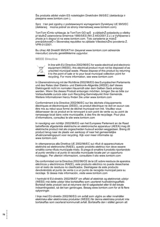 Šis produkts atbilst visām ES noteiktajām Direktīvām 99/5/EC (deklarācija ir
       pieejama www.tomtom.com ).

       Sprz t ten jest zgodny z podstawowymi wymaganiami Dyrektywy UE 99/5/EC
       (deklaracj mozna pobraľ ze strony internetowej www.tomtom.com).

       TomTom tĆmto vyhlasuje, ţe TomTom GO spŚ a z‡kladnŽ poţiadavky a vđetky
       pr’sluđnŽ ustanovenia Smernice 1995/5/ES (NV Ź.443/2001 Z.z.) a Vyhl‡senie o
       zhode je k dispoz’cii na www.tomtom.com. Toto zariadenie je moţnŽ
       prev‡dzkovatÔ v Slovenskej republike na z‡klade VđeobecnŽho povolenia Ź.
       VPR-01/2001.

       Bu cihaz AB Direktifi 99/5/AT'nin (beyanat www.tomtom.com adresinde
       mevcuttur) zorunlu gerekliliklerine uygundur.

       WEEE Directive
                  In line with EU Directive 2002/96/EC for waste electrical and electronic
                  equipment (WEEE), this electrical product must not be disposed of as
                  unsorted municipal waste. Please dispose of this product by returning
                  it to the point of sale or to your local municipal collection point for
                  recycling. For more information, see www.tomtom.com

       In Übereinstimmung mit der Richtlinie 2002/96/EG des Europäischen Parlaments
       und des Rates über Elektro- und Elektronik-Altgeräte (WEEE) darf dieses
       Elektrogerät nicht im normalen Hausmüll oder dem Gelben Sack entsorgt
       werden. Wenn Sie dieses Produkt entsorgen möchten, bringen Sie es bitte zur
       Verkaufsstelle zurück oder zum Recycling-Sammelpunkt Ihrer Gemeinde.
       Weitere Informationen hierzu finden Sie unter www.tomtom.com

       Conformément à la Directive 2002/96/EC sur les déchets d’équipements
       électriques et électroniques (DEEE), ce produit électrique ne doit en aucun cas
       être mis au rebut sous forme de déchet municipal non trié. Veuillez vous
       débarrasser de ce produit en le renvoyant à son point de vente ou au point de
       ramassage local dans votre municipalité, à des fins de recyclage. Pour plus
       d’informations, consultez le site www.tomtom.com

       In navolging van richtlijn 2002/96/EG van het Europees Parlement en de Raad
       betreffende afgedankte elektrische en elektronische apparatuur (AEEA) mag dit
       elektrische product niet als ongescheiden huisvuil worden weggedaan. Breng dit
       product terug naar de plaats van aankoop of naar het gemeentelijke
       afvalinzamelingspunt voor recycling. Kijk voor meer informatie op
       www.tomtom.com

       In ottemperanza alla Direttiva UE 2002/96/EC sui rifiuti di apparecchiature
       elettriche ed elettroniche (RAEE), questo prodotto elettrico non deve essere
       smaltito come rifiuto municipale misto. Si prega di smaltire il prodotto riportandolo
       al punto vendita o al punto di raccolta municipale locale per un opportuno
       riciclaggio. Per ulteriori informazioni, consultare il sito www.tomtom.com

       De conformidad con la Directiva 2002/96/CE de la UE sobre residuos de aparatos
       eléctricos y electrónicos (RAEE), este producto eléctrico no puede desecharse
       con el resto de residuos no clasificados. Deshágase de este producto
       devolviéndolo al punto de venta o a un punto de recogida municipal para su
       reciclaje. Si desea más información, visite www.tomtom.com

       I henhold til EU-direktiv 2002/96/EF om affald af elektrisk og elektronisk udstyr
       (WEEE) må dette udstyr ikke bortskaffes som usorteret husholdningsaffald.
       Bortskaf dette produkt ved at returnere det til salgsstedet eller til det lokale
       indsamlingssted, så det kan genbruges. Besøg www.tomtom.com for at få flere
       oplysninger.

       I linje med EU-direktiv 2002/96/EG om avfall som utgörs av eller innehåller
       elektriska eller elektroniska produkter (WEEE) får denna elektriska produkt inte
       bortskaffas som osorterat kommunalt avfall. Bortskaffa den i stället genom att


   •
   •
76 •
   •
   •
   •
 