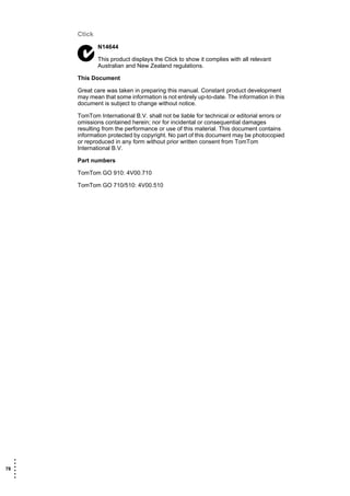 Ctick
               N14644

               This product displays the Ctick to show it complies with all relevant
               Australian and New Zealand regulations.

       This Document

       Great care was taken in preparing this manual. Constant product development
       may mean that some information is not entirely up-to-date. The information in this
       document is subject to change without notice.

       TomTom International B.V. shall not be liable for technical or editorial errors or
       omissions contained herein; nor for incidental or consequential damages
       resulting from the performance or use of this material. This document contains
       information protected by copyright. No part of this document may be photocopied
       or reproduced in any form without prior written consent from TomTom
       International B.V.

       Part numbers

       TomTom GO 910: 4V00.710

       TomTom GO 710/510: 4V00.510




   •
   •
78 •
   •
   •
   •
 