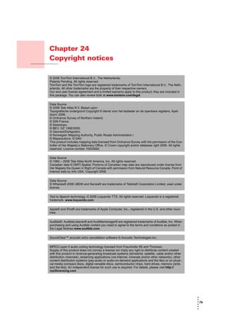 Chapter 24
                    Copyright notices
Copyright notices



                    © 2006 TomTom International B.V., The Netherlands.
                    Patents Pending. All rights reserved.
                    TomTom and the TomTom logo are registered trademarks of TomTom International B.V., The Neth-
                    erlands. All other trademarks are the property of their respective owners.
                    Our end user license agreement and a limited warranty apply to this product; they are included in
                    this package. You can also review both at www.tomtom.com/legal


                    Data Source
                    © 2006 Tele Atlas N.V. Based upon:
                    Topografische ondergrond Copyright © dienst voor het kadaster en de openbare registers, Apel-
                    doorn 2006.
                    © Ordnance Survey of Northern Ireland.
                    © IGN France.
                    © Swisstopo.
                    © BEV, GZ 1368/2006.
                    © Geonext/DeAgostini.
                    © Norwegian Mapping Authority, Public Roads Administration /
                    © Mapsolutions. © DAV.
                    This product includes mapping data licensed from Ordnance Survey with the permission of the Con-
                    troller of Her Majesty’s Stationery Office. © Crown copyright and/or database right 2006. All rights
                    reserved. Licence number 10002692.


                    Data Source
                    © 1984 – 2006 Tele Atlas North America. Inc. All rights reserved.
                    Canadian data © DMTI Spatial. Portions of Canadian map data are reproduced under license from
                    Her Majesty the Queen in Right of Canada with permission from Natural Resource Canada. Point of
                    Interest data by Info USA. Copyright 2006.


                    Data Source
                    © Whereis® 2006 UBD® and Sensis® are trademarks of Telstra® Corporation Limited, used under
                    license.


                    Text to Speech technology, © 2006 Loquendo TTS. All rights reserved. Loquendo is a registered
                    trademark. www.loquendo.com


                    Apple® and iPod® are trademarks of Apple Computer, Inc., registered in the U.S. and other coun-
                    tries.


                    Audible®, AudibleListener® and Audiblemanager® are registered trademarks of Audible, Inc. When
                    purchasing and using Audible content you need to agree to the terms and conditions as posted in
                    the Legal Notices www.audible.com.


                    SoundClear™ acoustic echo cancellation software © Acoustic Technologies Inc.


                    MPEG Layer-3 audio coding technology licensed from Fraunhofer IIS and Thomson.
                    Supply of this product does not convey a license nor imply any right to distribute content created
                    with this product in revenue-generating broadcast systems (terrestrial, satellite, cable and/or other
                    distribution channels), streaming applications (via Internet, intranets and/or other networks), other
                    content distribution systems (pay-audio or audio-on-demand applications and the like) or on physi-
                    cal media (compact discs, digital versatile discs, semiconductor chips, hard drives, memory cards
                    and the like). An independent license for such use is required. For details, please visit http://
                    mp3licensing.com




                                                                                                                            •
                                                                                                                            •
                                                                                                                            • 79
                                                                                                                            •
                                                                                                                            •
                                                                                                                            •
 