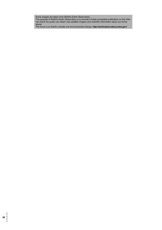 Some images are taken from NASA’s Earth Observatory.
       The purpose of NASA’s Earth Observatory is to provide a freely-accessible publication on the Inter-
       net where the public can obtain new satellite imagery and scientific information about our home
       planet.
       The focus is on Earth’s climate and environmental change. http://earthobservatory.nasa.gov/




   •
   •
80 •
   •
   •
   •
 