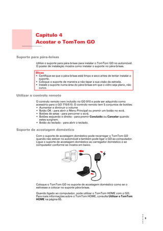 Capítulo 4
                      Acostar o TomTom GO
Acostar o TomTom GO




Suporte para pára-brisas
                      Utilize o suporte para pára-brisas para instalar o TomTom GO no automóvel.
                      O poster de instalação mostra como instalar o suporte no pára-brisas.

                      Dicas
                      • Certifique-se que o pára-brisas está limpo e seco antes de tentar instalar o
                        suporte.
                      • Coloque o suporte de maneira a não tapar a sua visão da estrada.
                      • Instale o suporte numa área do pára-brisas em que o vidro seja plano, não
                        curvo.

Utilizar o controlo remoto
                      O controlo remoto vem incluído no GO 910 e pode ser adquirido como
                      acessório para o GO 710/510. O controlo remoto tem 5 conjuntos de botões:
                      • Aumentar e diminuir o volume
                      • Botão OK - para abrir o Menu Principal ou premir um botão no ecrã.
                      • Botões de setas - para percorrer o ecrã.
                      • Botões esquerdo e direito - para premir Concluído ou Cancelar quando
                        estes surgirem.
                      • Botão do teclado - para abrir o teclado.

Suporte de acostagem doméstico
                      Com o suporte de acostagem doméstico pode recarregar o TomTom GO
                      quando não estiver no automóvel e também pode ligar o GO ao computador.
                      Ligue o suporte de acostagem doméstico ao carregador doméstico e ao
                      computador conforme se mostra em baixo.




                      Coloque o TomTom GO no suporte de acostagem doméstico como se o
                      estivesse a colocar no suporte pára-brisas.

                      Quando ligado ao computador, pode utilizar o TomTom HOME com o GO.
                      Para mais informações sobre o TomTom HOME, consulte Utilizar o TomTom
                      HOME na página 65.




                                                                                                       •
                                                                                                       •
                                                                                                       • 9
                                                                                                       •
                                                                                                       •
                                                                                                       •
 