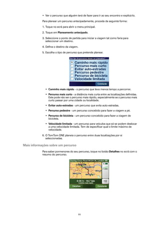 • Ver o percurso que alguém terá de fazer para ir ao seu encontro e explicá-lo.

            Para planear um percurso antecipadamente, proceda da seguinte forma:

            1. Toque no ecrã para abrir o menu principal.

            2. Toque em Planeamento antecipado.

            3. Seleccione o ponto de partida para iniciar a viagem tal como faria para
               seleccionar um destino.

            4. Defina o destino da viagem.

            5. Escolha o tipo de percurso que pretende planear.




              • Caminho mais rápido - o percurso que leva menos tempo a percorrer.
              • Percurso mais curto - a distância mais curta entre as localizações definidas.
                Este pode não ser o percurso mais rápido, especialmente se o percurso mais
                curto passar por uma cidade ou localidade.
              • Evitar auto-estradas - um percurso que evita auto-estradas.
              • Percurso pedestre - um percurso concebido para fazer a viagem a pé.
              • Percurso de bicicleta - um percurso concebido para fazer a viagem de
                bicicleta.
              • Velocidade limitada - um percurso para veículos que só se podem deslocar
                a uma velocidade limitada. Tem de especificar qual o limite máximo de
                velocidade.

            6. O TomTom ONE planeia o percurso entre duas localizações por si
               seleccionadas.

Mais informações sobre um percurso
            Para saber pormenores do seu percurso, toque no botão Detalhes no ecrã com o
            resumo do percurso.




                                          11
 