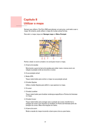 Capítulo 8
                  Utilizar o mapa
Utilizar o mapa
                  Sempre que utilizar o TomTom ONE para planear um percurso, você está a usar o
                  mapa. No entanto, pode utilizar o mapa de muitas outras formas.

                  Para abrir o mapa, toque em Navegar mapa no Menu Principal.




                  Ponha o dedo no ecrã e arraste-o no ecrã para mover o mapa.

                  A A barra de escalas

                    Movimente a guia da barra de escalas para obter mais e menos zoom em
                    relação à posição onde se encontra o cursor.

                  B A sua posição actual

                  C Botão GPS.
                    Toque neste botão para centrar o mapa na sua posição actual.

                  D O botão Opções
                    Utilize o botão Opções para definir o que aparece no mapa.

                  E O cursor

                  F O botão Localizar
                    Toque neste botão para localizar endereços específicos e Pontos de Interesse
                    no mapa.

                  G O botão Cursor
                    Toque neste botão para navegar para a posição do cursor, transformar a
                    posição do cursor num Favorito ou localizar um Ponto de Interesse perto da
                    posição do cursor. Mais informações em baixo.

                  H A barra de zoom.
                    Mude a escala do mapa movendo a barra para cima ou para baixo.




                                               17
 