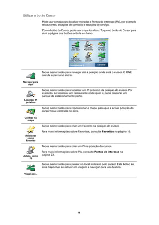Utilizar o botão Cursor
                Pode usar o mapa para localizar moradas e Pontos de Interesse (PIs), por exemplo
                restaurantes, estações de comboio e estações de serviço.

                Com o botão do Cursor, pode usar o que localizou. Toque no botão do Cursor para
                abrir a página dos botões exibida em baixo:




                Toque neste botão para navegar até à posição onde está o cursor. O ONE
                calcula o percurso até lá.

Navegar para
   aqui

                Toque neste botão para localizar um PI próximo da posição do cursor. Por
                exemplo, se localizou um restaurante onde quer ir, pode procurar um
                parque de estacionamento perto.
Localizar PI
 próximo

                Toque neste botão para reposicionar o mapa, para que a actual posição do
                cursor fique centrada no ecrã.

 Centrar no
   mapa

                Toque neste botão para criar um Favorito na posição do cursor.

                Para mais informações sobre Favoritos, consulte Favoritos na página 19.
 Adicionar
  como
 Favorito

                Toque neste botão para criar um PI na posição do cursor.

                Para mais informações sobre PIs, consulte Pontos de Interesse na
Adicio. como    página 23.
     PI

                Toque neste botão para passar no local indicado pelo cursor. Este botão só
                está disponível se estiver em viagem a navegar para um destino.

Viajar por...




                                              18
 