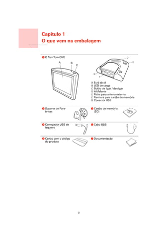 Capítulo 1
                         O que vem na embalagem
O que vem na embalagem




                         a O TomTom ONE




                                                     A Ecrã táctil
                                                     B LED de carga
                                                     C Botão de ligar / desligar
                                                     D Altifalante
                                                     E Ficha para antena externa
                                                     F Ranhura para cartão de memória
                                                     G Conector USB


                         b Suporte de Pára-          c Cartão de memória
                           brisas                      (SD)



                         d Carregador USB de         e Cabo USB
                           isqueiro



                         f Cartão com o código       g Documentação
                           do produto




                                                 2
 