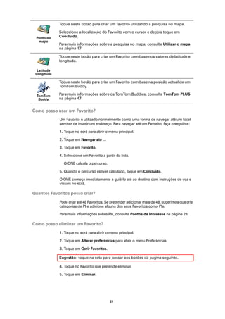 Toque neste botão para criar um favorito utilizando a pesquisa no mapa.

             Seleccione a localização do Favorito com o cursor e depois toque em
 Ponto no    Concluído.
  mapa
             Para mais informações sobre a pesquisa no mapa, consulte Utilizar o mapa
             na página 17.

             Toque neste botão para criar um Favorito com base nos valores de latitude e
             longitude.

  Latitude
 Longitude

             Toque neste botão para criar um Favorito com base na posição actual de um
             TomTom Buddy.

  TomTom     Para mais informações sobre os TomTom Buddies, consulte TomTom PLUS
   Buddy     na página 47.


Como posso usar um Favorito?
             Um Favorito é utilizado normalmente como uma forma de navegar até um local
             sem ter de inserir um endereço. Para navegar até um Favorito, faça o seguinte:

             1. Toque no ecrã para abrir o menu principal.

             2. Toque em Navegar até …

             3. Toque em Favorito.

             4. Seleccione um Favorito a partir da lista.

               O ONE calcula o percurso.

             5. Quando o percurso estiver calculado, toque em Concluído.

             O ONE começa imediatamente a guiá-lo até ao destino com instruções de voz e
             visuais no ecrã.

Quantos Favoritos posso criar?
             Pode criar até 48 Favoritos. Se pretender adicionar mais de 48, sugerimos que crie
             categorias de PI e adicione alguns dos seus Favoritos como PIs.

             Para mais informações sobre PIs, consulte Pontos de Interesse na página 23.

Como posso eliminar um Favorito?
             1. Toque no ecrã para abrir o menu principal.

             2. Toque em Alterar preferências para abrir o menu Preferências.

             3. Toque em Gerir Favoritos.

             Sugestão: toque na seta para passar aos botões da página seguinte.

             4. Toque no Favorito que pretende eliminar.

             5. Toque em Eliminar.




                                            21
 