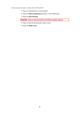 Como posso mudar o nome de um Favorito?
           1. Toque no ecrã para abrir o menu principal.

           2. Toque em Alterar preferências para abrir o menu Preferências.

           3. Toque em Gerir Favoritos.

           Sugestão: toque na seta para passar aos botões da página seguinte.

           4. Toque no Favorito que pretende mudar o nome.

           5. Toque em Mudar nome.




                                          22
 