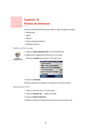Capítulo 10
                      Pontos de Interesse
Pontos de Interesse
                      Os Pontos de Interesse (PIs) são locais úteis no mapa. Eis alguns exemplos:
                      • Restaurantes
                      • Hotéis
                      • Museus
                      • Parques de estacionamento
                      • Estações de serviço

Mostrar os PIs no mapa
                      1. Toque em Activar/desactivar PIs no menu Preferências.

                      2. Seleccione as categorias de PI que quer ver no mapa.

  Activar/              Toque em Localizar para procurar um PI pelo nome.
desactivar PIs




                      3. Toque em Concluído.

                      Os PIs que seleccionou aparecem no mapa sob a forma de símbolos.

Navegar para um PI
                      1. Toque no ecrã para abrir o menu principal.

                      2. Toque em Navegar até … no Menu Principal.

                      3. Toque em Ponto de Interesse.

                      4. Reduza a escolha de PIs seleccionando a área onde se encontra o PI.




                                                    23
 