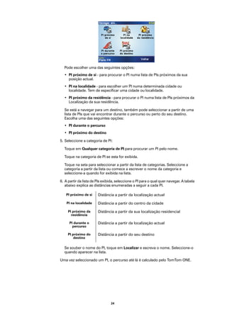 Pode escolher uma das seguintes opções:
  • PI próximo de si - para procurar o PI numa lista de PIs próximos da sua
    posição actual.
  • PI na localidade - para escolher um PI numa determinada cidade ou
    localidade. Tem de especificar uma cidade ou localidade.
  • PI próximo da residência - para procurar o PI numa lista de PIs próximos da
    Localização da sua residência.

  Se está a navegar para um destino, também pode seleccionar a partir de uma
  lista de PIs que vai encontrar durante o percurso ou perto do seu destino.
  Escolha uma das seguintes opções:
  • PI durante o percurso
  • PI próximo do destino

5. Seleccione a categoria de PI:

  Toque em Qualquer categoria de PI para procurar um PI pelo nome.

  Toque na categoria de PI se esta for exibida.

  Toque na seta para seleccionar a partir da lista de categorias. Seleccione a
  categoria a partir da lista ou comece a escrever o nome da categoria e
  seleccione-a quando for exibida na lista.

6. A partir da lista de PIs exibida, seleccione o PI para o qual quer navegar. A tabela
   abaixo explica as distâncias enumeradas a seguir a cada PI.

   PI próximo de si     Distância a partir da localização actual

    PI na localidade    Distância a partir do centro da cidade

     PI próximo da      Distância a partir da sua localização residencial
       residência

      PI durante o      Distância a partir da localização actual
        percurso

     PI próximo do      Distância a partir do seu destino
         destino

  Se souber o nome do PI, toque em Localizar e escreva o nome. Seleccione-o
  quando aparecer na lista.

Uma vez seleccionado um PI, o percurso até lá é calculado pelo TomTom ONE.




                                24
 