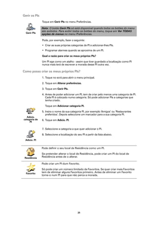 Gerir os PIs
               Toque em Gerir PIs no menu Preferências.

               Nota: O botão Gerir PIs só está disponível quando todos os botões do menu
               são exibidos. Para exibir todos os botões do menu, toque em Ver TODAS
  Gerir PIs
               opções de menus no menu Preferências.

               Pode, por exemplo, fazer o seguinte:
               • Criar as suas próprias categorias de PI e adicionar-lhes PIs.
               • Programar alarmes quando se aproxima de um PI.

               Qual a razão para criar os meus próprios PIs?

               Um PI age como um atalho - assim que tiver guardado a localização como PI
               nunca mais terá de escrever a morada desse PI outra vez.

Como posso criar os meus próprios PIs?
               1. Toque no ecrã para abrir o menu principal.

               2. Toque em Alterar preferências.

               3. Toque em Gerir PIs.

               4. Antes de poder adicionar um PI, tem de criar pelo menos uma categoria de PI.
                  Cada PI é colocado numa categoria. Só pode adicionar PIs a categorias que
                  tenha criado.

                 Toque em Adicionar categoria PI.

               5. Insira o nome da sua categoria PI, por exemplo ‘Amigos’ ou ‘Restaurantes
                  preferidos’. Depois seleccione um marcador para a sua categoria PI.
   Adicio.
categoria de   6. Toque em Adicio. PI.
     PI

               7. Seleccione a categoria a que quer adicionar o PI.

               8. Seleccione a localização do seu PI a partir da lista abaixo.

 Adicio. PI


               Pode definir o seu local de Residência como um PI.

               Se pretender alterar o local de Residência, pode criar um PI do local de
 Residência    Residência antes de o alterar.

               Pode criar um PI dum Favorito.

               Só pode criar um número limitado de Favoritos. Se quer criar mais Favoritos
  Favorito     tem de eliminar alguns Favoritos primeiro. Antes de eliminar um Favorito
               torne-o num PI para que não perca a morada.




                                               25
 