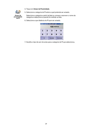 4. Toque em Avisar da Proximidade.

              5. Seleccione a categoria de PI sobre a qual pretende ser avisado.

 Avisar da      Seleccione a categoria a partir da lista ou comece a escrever o nome da
proximidade     categoria e seleccione-a quando for exibida na lista.
   de PI
              6. Seleccione a que distância do PI quer ser avisado.




              7. Escolha o tipo de som de aviso para a categoria de PI que seleccionou.




                                            27
 