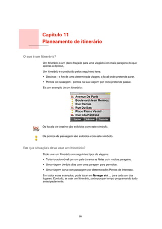 Capítulo 11
                            Planeamento de itinerário
Planeamento de itinerário




O que é um Itinerário?
                            Um Itinerário é um plano traçado para uma viagem com mais paragens do que
                            apenas o destino.

                            Um itinerário é constituído pelos seguintes itens:
                            • Destinos - o fim de uma determinada viagem, o local onde pretende parar.
                            • Pontos de passagem - pontos na sua viagem por onde pretende passar.

                            Eis um exemplo de um Itinerário:




                            Os locais de destino são exibidos com este símbolo.


                            Os pontos de passagem são exibidos com este símbolo.



Em que situações devo usar um Itinerário?
                            Pode usar um Itinerário nos seguintes tipos de viagens:
                            • Turismo automóvel por um país durante as férias com muitas paragens.
                            • Uma viagem de dois dias com uma paragem para pernoitar.
                            • Uma viagem curta com passagem por determinados Pontos de Interesse.

                            Em todos estes exemplos, pode tocar em Navegar até … para cada um dos
                            lugares. Contudo, se usar um Itinerário, pode poupar tempo programando tudo
                            antecipadamente.




                                                           28
 