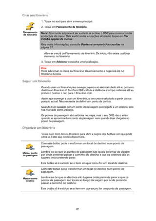 Criar um Itinerário
                1. Toque no ecrã para abrir o menu principal.

                2. Toque em Planeamento de itinerário.

Planeamento     Nota: Este botão só poderá ser exibido se activar o ONE para mostrar todas
de itinerário
                as opções de menu. Para exibir todas as opções de menu, toque em Ver
                TODAS opções de menus.

                Para mais informações, consulte Botões e características ocultas na
                página 31.

                  Abre-se o ecrã de Planeamento de itinerário. De início, não existe qualquer
                  elemento no Itinerário.

                3. Toque em Adicionar e escolha uma localização.

                Dica
                Pode adicionar os itens ao Itinerário aleatoriamente e organizá-los no
                Itinerário depois.

Seguir um Itinerário
                Quando usar um Itinerário para navegar, o percurso será calculado até ao primeiro
                destino no Itinerário. O TomTom ONE calcula a distância e tempo restantes até ao
                primeiro destino e não para o Itinerário todo.

                Assim que começar a usar um Itinerário, o percurso é calculado a partir da sua
                posição actual. Não necessita de definir um ponto de partida.

                Quando tiver passado por um ponto de passagem ou chegado a um destino, este
                fica marcado como visitado.

                Os pontos de passagem são exibidos no mapa, mas o seu ONE não o avisa
                quando se aproxima dum ponto de passagem nem quando tiver chegado ao
                ponto de passagem.

Organizar um Itinerário
                Toque num item do seu Itinerário para abrir a página dos botões com que pode
                editá-lo. Estes são botões disponíveis.

                Com este botão pode transformar um local de destino num ponto de
                passagem.

Marcar ponto    Lembre-se de que os pontos de passagem são locais ao longo da viagem
de passagem     por onde pretende passar a caminho do destino e que os destinos são os
                lugares onde pretende parar.

                Este botão só é exibido se o item em que tocou for um local de destino.

                Com este botão pode transformar um local de destino num ponto de
                passagem.

Marcar como     Lembre-se de que os destinos são lugares onde pretende parar e que os
  destino       pontos de passagem são locais ao longo da viagem por onde pretende
                passar a caminho do destino.

                Este botão só é exibido se o item em que tocou for um ponto de passagem.




                                              29
 