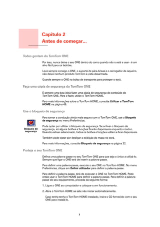 Capítulo 2
                      Antes de começar...
Antes de começar...




Todos gostam do TomTom ONE
                      Por isso, nunca deixe o seu ONE dentro do carro quando não o está a usar - é um
                      alvo fácil para os ladrões.

                      Leve sempre consigo o ONE, o suporte de pára-brisas e o carregador de isqueiro,
                      não deixe nenhum produto TomTom à vista desarmada.

                      Guarde sempre o ONE na bolsa de transporte para proteger o ecrã.

Faça uma cópia de segurança do TomTom ONE
                      É sempre uma boa ideia fazer uma cópia de segurança do conteúdo do
                      TomTom ONE. Para o fazer, utilize o TomTom HOME.

                      Para mais informações sobre o TomTom HOME, consulte Utilizar o TomTom
                      HOME na página 49.

Use o bloqueio de segurança
                      Para tornar a condução ainda mais segura com o TomTom ONE, use o Bloqueio
                      de segurança no menu Preferências.

                      Pode optar por utilizar o bloqueio de segurança. Se activar o bloqueio de
  Bloqueio de         segurança, só alguns botões e funções ficarão disponíveis enquanto conduz.
   segurança          Quando estiver estacionado, todos os botões e funções voltam a ficar disponíveis.

                      Também pode optar por desligar a exibição do mapa no ecrã.

                      Para mais informações, consulte Bloqueio de segurança na página 32.

Proteja o seu TomTom ONE
                      Defina uma palavra-passe no seu TomTom ONE para que seja o único a utilizá-lo.
                      Sempre que ligar o ONE terá de inserir a palavra-passe.

                      Para definir uma palavra-passe, execute o seu ONE no TomTom HOME. No menu
                      Preferências, clique em Definir utilizador para definir a palavra-passe.

                      Para definir a palavra-passe, terá de executar o ONE no TomTom HOME. Pode
                      então usar o TomTom HOME para definir a palavra-passe. Para definir a palavra-
                      passe do seu equipamento, proceda da seguinte forma:

                      1. Ligue o ONE ao computador e coloque-o em funcionamento.

                      2. Abra o TomTom HOME se este não iniciar automaticamente.

                        Caso tenha tenha o TomTom HOME instalado, insira o CD fornecido com o seu
                        ONE para instalá-lo.




                                                    3
 