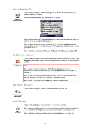 Activar/desactivar PIs
                 Toque neste botão para definir as categorias de Pontos de Interesse (PIs) que
                 devem aparecer no mapa.

                 Seleccione na lista os PIs que pretende ver no mapa:
  Activar/
desactivar PIs




                 Quando selecciona um PI, este será exibido no mapa com o símbolo que pode ver
                 ao lado de cada categoria na lista acima.

                 Para localizar rapidamente uma categoria de PI, toque em Localizar e depois
                 comece a escrever o nome da categoria de PI. Logo que a categoria surja na lista,
                 pode seleccioná-la.

                 Para mais informações sobre PIs, consulte Pontos de Interesse na página 23.

Desligar som / Ligar som
                 Toque neste botão para deixar de ouvir as instruções de voz. O botão muda para
                 Ligar som. Se desligar o som, também deixa de ouvir os avisos de aproximação
                 de PIs.
Desligar som
                 Dica

                 Para ajustar o volume, toque em Preferências de volume no menu
                 Preferências. Para mais informações, consulte Preferências de volume na
                 página 33.

                 Para ajustar o volume rapidamente enquanto conduz, toque no botão da
                 secção esquerda da Vista de Condução e deslize o cursor.

                 Para alterar a voz, toque em Alterar voz no menu Preferências.

Preferências de volume
                 Toque neste botão para ajustar o volume das instruções de voz.



Preferências
 de volume


Gerir Favoritos
                 Toque neste botão para dar outro nome ou eliminar Favoritos.

                 Para encontrar rapidamente um Favorito, toque em Localizar e comece a escrever
                 o nome do Favorito. Logo que o Favorito surja na lista, pode seleccioná-lo.
    Gerir
  favoritos      Para mais informações sobre Favoritos, consulte Favoritos na página 19.




                                               33
 