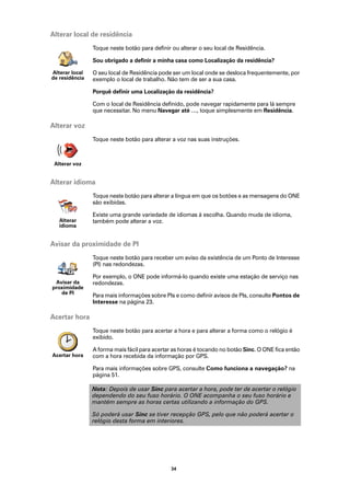 Alterar local de residência
                Toque neste botão para definir ou alterar o seu local de Residência.

                Sou obrigado a definir a minha casa como Localização da residência?

Alterar local   O seu local de Residência pode ser um local onde se desloca frequentemente, por
de residência   exemplo o local de trabalho. Não tem de ser a sua casa.

                Porquê definir uma Localização da residência?

                Com o local de Residência definido, pode navegar rapidamente para lá sempre
                que necessitar. No menu Navegar até …, toque simplesmente em Residência.

Alterar voz
                Toque neste botão para alterar a voz nas suas instruções.



 Alterar voz


Alterar idioma
                Toque neste botão para alterar a língua em que os botões e as mensagens do ONE
                são exibidas.

                Existe uma grande variedade de idiomas à escolha. Quando muda de idioma,
   Alterar      também pode alterar a voz.
   idioma


Avisar da proximidade de PI
                Toque neste botão para receber um aviso da existência de um Ponto de Interesse
                (PI) nas redondezas.

                Por exemplo, o ONE pode informá-lo quando existe uma estação de serviço nas
 Avisar da      redondezas.
proximidade
   de PI
                Para mais informações sobre PIs e como definir avisos de PIs, consulte Pontos de
                Interesse na página 23.

Acertar hora
                Toque neste botão para acertar a hora e para alterar a forma como o relógio é
                exibido.

                A forma mais fácil para acertar as horas é tocando no botão Sinc. O ONE fica então
Acertar hora    com a hora recebida da informação por GPS.

                Para mais informações sobre GPS, consulte Como funciona a navegação? na
                página 51.

                Nota: Depois de usar Sinc para acertar a hora, pode ter de acertar o relógio
                dependendo do seu fuso horário. O ONE acompanha o seu fuso horário e
                mantém sempre as horas certas utilizando a informação do GPS.

                Só poderá usar Sinc se tiver recepção GPS, pelo que não poderá acertar o
                relógio desta forma em interiores.




                                               34
 
