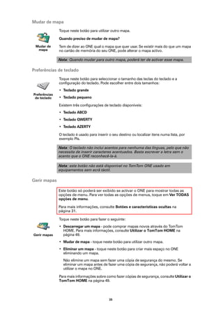 Mudar de mapa
               Toque neste botão para utilizar outro mapa.

               Quando preciso de mudar de mapa?

 Mudar de      Tem de dizer ao ONE qual o mapa que quer usar. Se existir mais do que um mapa
  mapa         no cartão de memória do seu ONE, pode alterar o mapa activo.

               Nota: Quando mudar para outro mapa, poderá ter de activar esse mapa.

Preferências de teclado
               Toque neste botão para seleccionar o tamanho das teclas do teclado e a
               configuração do teclado. Pode escolher entre dois tamanhos:
               • Teclado grande
Preferências
 de teclado    • Teclado pequeno

               Existem três configurações de teclado disponíveis:
               • Teclado ABCD
               • Teclado QWERTY
               • Teclado AZERTY

               O teclado é usado para inserir o seu destino ou localizar itens numa lista, por
               exemplo PIs.

               Nota: O teclado não inclui acentos para nenhuma das línguas, pelo que não
               necessita de inserir caracteres acentuados. Basta escrever a letra sem o
               acento que o ONE reconhecê-la-á.

               Nota: este botão não está disponível no TomTom ONE usado em
               equipamentos sem ecrã táctil.

Gerir mapas

               Este botão só poderá ser exibido se activar o ONE para mostrar todas as
               opções de menu. Para ver todas as opções de menus, toque em Ver TODAS
               opções de menu.

               Para mais informações, consulte Botões e características ocultas na
               página 31.

               Toque neste botão para fazer o seguinte:
               • Descarregar um mapa - pode comprar mapas novos através do TomTom
                 HOME. Para mais informações, consulte Utilizar o TomTom HOME na
Gerir mapas      página 49.
               • Mudar de mapa - toque neste botão para utilizar outro mapa.
               • Eliminar um mapa - toque neste botão para criar mais espaço no ONE
                 eliminando um mapa.
                 Não elimine um mapa sem fazer uma cópia de segurança do mesmo. Se
                 eliminar um mapa antes de fazer uma cópia de segurança, não poderá voltar a
                 utilizar o mapa no ONE.

               Para mais informações sobre como fazer cópias de segurança, consulte Utilizar o
               TomTom HOME na página 49.




                                              35
 