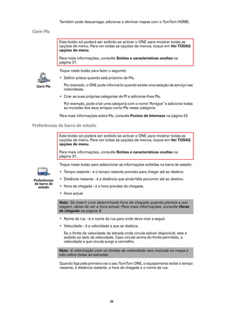 Também pode descarregar, adicionar e eliminar mapas com o TomTom HOME.

Gerir PIs

               Este botão só poderá ser exibido se activar o ONE para mostrar todas as
               opções de menu. Para ver todas as opções de menus, toque em Ver TODAS
               opções de menu.

               Para mais informações, consulte Botões e características ocultas na
               página 31.

               Toque neste botão para fazer o seguinte:
               • Definir avisos quando está próximo de Pis.

  Gerir PIs      Por exemplo, o ONE pode informá-lo quando existe uma estação de serviço nas
                 redondezas.
               • Criar as suas próprias categorias de PI e adicionar-lhes PIs.
                 Por exemplo, pode criar uma categoria com o nome “Amigos” e adicionar todas
                 as moradas dos seus amigos como PIs nessa categoria.

               Para mais informações sobre PIs, consulte Pontos de Interesse na página 23.

Preferências de barra de estado

               Este botão só poderá ser exibido se activar o ONE para mostrar todas as
               opções de menu. Para ver todas as opções de menus, toque em Ver TODAS
               opções de menu.

               Para mais informações, consulte Botões e características ocultas na
               página 31.

               Toque neste botão para seleccionar as informações exibidas na barra de estado:
               • Tempo restante - é o tempo restante previsto para chegar até ao destino.

Preferências   • Distância restante - é a distância que ainda falta percorrer até ao destino.
de barra de
   estado      • Hora de chegada - é a hora prevista de chegada.
               • Hora actual

               Nota: Se inserir uma determinada hora de chegada quando planeia a sua
               viagem, deixa de ver a hora actual. Para mais informações, consulte Horas
               de chegada na página 9.

               • Nome da rua - é o nome da rua para onde deve virar a seguir.
               • Velocidade - é a velocidade a que se desloca.
                 Se o limite de velocidade da estrada onde circula estiver disponível, este é
                 exibido ao lado da velocidade. Caso circule acima do limite permitido, a
                 velocidade a que circula surge a vermelho.

               Nota: A informação com os limites de velocidade vem incluída no mapa e
               não cobre todas as estradas.

               Quando liga pela primeira vez o seu TomTom ONE, o equipamento exibe o tempo
               restante, a distância restante, a hora de chegada e o nome da rua.




                                              36
 