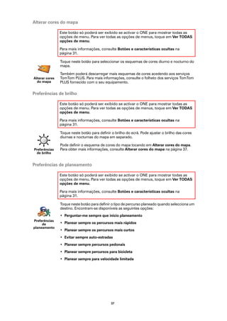 Alterar cores do mapa

                Este botão só poderá ser exibido se activar o ONE para mostrar todas as
                opções de menu. Para ver todas as opções de menus, toque em Ver TODAS
                opções de menu.

                Para mais informações, consulte Botões e características ocultas na
                página 31.

                Toque neste botão para seleccionar os esquemas de cores diurno e nocturno do
                mapa.

                Também poderá descarregar mais esquemas de cores acedendo aos serviços
Alterar cores   TomTom PLUS. Para mais informações, consulte o folheto dos serviços TomTom
  do mapa       PLUS fornecido com o seu equipamento.


Preferências de brilho

                Este botão só poderá ser exibido se activar o ONE para mostrar todas as
                opções de menu. Para ver todas as opções de menus, toque em Ver TODAS
                opções de menu.

                Para mais informações, consulte Botões e características ocultas na
                página 31.

                Toque neste botão para definir o brilho do ecrã. Pode ajustar o brilho das cores
                diurnas e nocturnas do mapa em separado.

                Pode definir o esquema de cores do mapa tocando em Alterar cores do mapa.
Preferências    Para obter mais informações, consulte Alterar cores do mapa na página 37.
  de brilho


Preferências de planeamento

                Este botão só poderá ser exibido se activar o ONE para mostrar todas as
                opções de menu. Para ver todas as opções de menus, toque em Ver TODAS
                opções de menu.

                Para mais informações, consulte Botões e características ocultas na
                página 31.

                Toque neste botão para definir o tipo de percurso planeado quando selecciona um
                destino. Encontram-se disponíveis as seguintes opções:
                • Perguntar-me sempre que inicio planeamento
Preferências
     de         • Planear sempre os percursos mais rápidos
planeamento
                • Planear sempre os percursos mais curtos
                • Evitar sempre auto-estradas
                • Planear sempre percursos pedonais
                • Planear sempre percursos para bicicleta
                • Planear sempre para velocidade limitada




                                              37
 