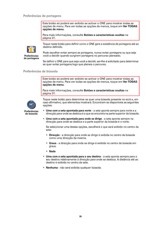 Preferências de portagens

               Este botão só poderá ser exibido se activar o ONE para mostrar todas as
               opções de menu. Para ver todas as opções de menus, toque em Ver TODAS
               opções de menu.

               Para mais informações, consulte Botões e características ocultas na
               página 31.

               Toque neste botão para definir como o ONE gere a existência de portagens até ao
               destino definido.

               Pode escolher evitar sempre as portagens, nunca evitar portagens ou que seja
Preferências   você a decidir quando surgirem portagens no percurso planeado.
de portagens
               Se definir o ONE para que seja você a decidir, ser-lhe-á solicitado para determinar
               se quer evitar portagens logo que planeia o percurso.

Preferências de bússola

               Este botão só poderá ser exibido se activar o ONE para mostrar todas as
               opções de menu. Para ver todas as opções de menus, toque em Ver TODAS
               opções de menu.

               Para mais informações, consulte Botões e características ocultas na
               página 31.

               Toque neste botão para determinar se quer uma bússola presente no ecrã e, em
               caso afirmativo, que elementos mostrará. Encontram-se disponíveis as seguintes
               opções:

Preferências   • Uma com a seta apontada para norte - a seta aponta sempre para norte e a
 de bússola      direcção para onde se desloca é a que se encontra na parte superior da bússola.
               • Uma com a seta apontada para onde se dirige - a seta aponta sempre na
                 direcção para onde se desloca e a parte superior da bússola é o norte.
                 Se seleccionar uma destas opções, escolherá o que será exibido no centro da
                 seta:
                 • Direcção - a direcção para onde se dirige é exibida no centro da bússola
                   como uma direcção da mesma.
                 • Graus - a direcção para onde se dirige é exibida no centro da bússola em
                   graus.
                 • Nada
               • Uma com a seta apontada para o seu destino - a seta aponta sempre para o
                 seu destino relativamente à direcção para onde se desloca. A distância até ao
                 destino é exibida no centro da seta.
               • Nenhuma - não será exibida qualquer bússola.




                                              38
 
