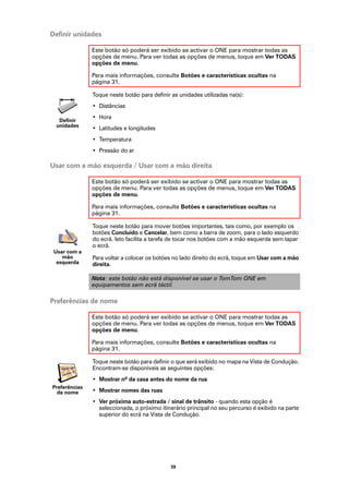 Definir unidades

               Este botão só poderá ser exibido se activar o ONE para mostrar todas as
               opções de menu. Para ver todas as opções de menus, toque em Ver TODAS
               opções de menu.

               Para mais informações, consulte Botões e características ocultas na
               página 31.

               Toque neste botão para definir as unidades utilizadas na(s):
               • Distâncias
               • Hora
  Definir
 unidades
               • Latitudes e longitudes
               • Temperatura
               • Pressão do ar

Usar com a mão esquerda / Usar com a mão direita

               Este botão só poderá ser exibido se activar o ONE para mostrar todas as
               opções de menu. Para ver todas as opções de menus, toque em Ver TODAS
               opções de menu.

               Para mais informações, consulte Botões e características ocultas na
               página 31.

               Toque neste botão para mover botões importantes, tais como, por exemplo os
               botões Concluído e Cancelar, bem como a barra de zoom, para o lado esquerdo
               do ecrã. Isto facilita a tarefa de tocar nos botões com a mão esquerda sem tapar
               o ecrã.
 Usar com a
    mão        Para voltar a colocar os botões no lado direito do ecrã, toque em Usar com a mão
  esquerda     direita.

               Nota: este botão não está disponível se usar o TomTom ONE em
               equipamentos sem ecrã táctil.

Preferências de nome

               Este botão só poderá ser exibido se activar o ONE para mostrar todas as
               opções de menu. Para ver todas as opções de menus, toque em Ver TODAS
               opções de menu.

               Para mais informações, consulte Botões e características ocultas na
               página 31.

               Toque neste botão para definir o que será exibido no mapa na Vista de Condução.
               Encontram-se disponíveis as seguintes opções:
               • Mostrar nº da casa antes do nome da rua
Preferências
  de nome      • Mostrar nomes das ruas
               • Ver próxima auto-estrada / sinal de trânsito - quando esta opção é
                 seleccionada, o próximo itinerário principal no seu percurso é exibido na parte
                 superior do ecrã na Vista de Condução.




                                             39
 