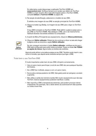 Em alternativa, pode descarregar a aplicação TomTom HOME em
                www.tomtom.com. Verifique sempre se a versão que detém do TomTom
                HOME é a mais recente. Para mais informações sobre o TomTom HOME,
                consulte Utilizar o TomTom HOME na página 49.

              3. Na secção de planificação, seleccione o modelo do seu ONE.

                É exibida uma imagem do seu ONE na secção principal do TomTom HOME.

              4. Clique no botão Lig./Deslig. na imagem do seu ONE para o ligar no TomTom
                 HOME.

                O seu ONE é iniciado no TomTom HOME. Pode definir a palavra-passe para o
                seu ONE no TomTom HOME. Não desligue o ONE, use-o da mesma forma
                habitual clicando nos botões exibidos no computador.

              5. A partir do Menu Principal do seu equipamento, clique em Alterar preferências.

              6. Clique em Definir utilizador. Poderá ter de continuar a clicar na seta até chegar
                 à página onde se encontra a opção Definir utilizador.

                Se não conseguir encontrar o botão Definir utilizador, certifique-se de que o
  Definir       ONE está configurado para exibir todos os botões. Toque no botão Ver TODAS
 utilizador     as opções de menus. Agora todos os botões são exibidos.

              Agora já pode atribuir uma palavra-passe ao seu ONE. Também pode inserir o seu
              nome e morada, que depois serão exibidos sempre que ligar o ONE.

Trate bem o seu TomTom ONE
              É muito importante cuidar bem do seu ONE e limpá-lo correctamente.
              • Use um pano macio para limpar o ecrã do seu ONE não use quaisquer líquidos
                de limpeza.
              • Se o ONE ficar molhado, seque-o com um pano macio.
              • Nunca abra a tampa posterior do ONE. Este gesto pode ser perigoso e anulará
                a garantia.
              • Não utilize o cartão de memória (cartão SD) noutro equipamento que não seja
                TomTom. Outros equipamentos poderiam danificar o cartão.
              • Não exponha o ONE a temperaturas extremas, pois podem provocar danos
                irreparáveis. Por exemplo, não o deixe dentro do automóvel em dias quentes
                ou noites muito frias.




                                              4
 
