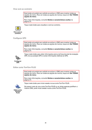 Virar ecrã ao contrário

                Este botão só poderá ser exibido se activar o ONE para mostrar todas as
                opções de menu. Para ver todas as opções de menus, toque em Ver TODAS
                opções de menu.

                Para mais informações, consulte Botões e características ocultas na
                página 31.

                Toque neste botão para visualizar o ecrã ao contrário.



Virar ecrã ao
  contrário


Configurar GPS

                Este botão só poderá ser exibido se activar o ONE para mostrar todas as
                opções de menu. Para ver todas as opções de menus, toque em Ver TODAS
                opções de menu.

                Para mais informações, consulte Botões e características ocultas na
                página 31.

                Toque neste botão para obter informações acerca da força de sinal da recepção
                GPS, da sua posição GPS e outras informações relativas ao GPS.


 Configurar
   GPS


Editar conta TomTom PLUS

                Este botão só poderá ser exibido se activar o ONE para mostrar todas as
                opções de menu. Para ver todas as opções de menus, toque em Ver TODAS
                opções de menu.

                Para mais informações, consulte Botões e características ocultas na
                página 31.

                Toque neste botão para iniciar sessão na sua conta TomTom PLUS.

                Se possuir mais de uma conta TomTom PLUS ou se várias pessoas partilham o
                mesmo ONE, pode iniciar sessão noutra conta TomTom PLUS.
Editar conta
 TomTom
   PLUS




                                              41
 