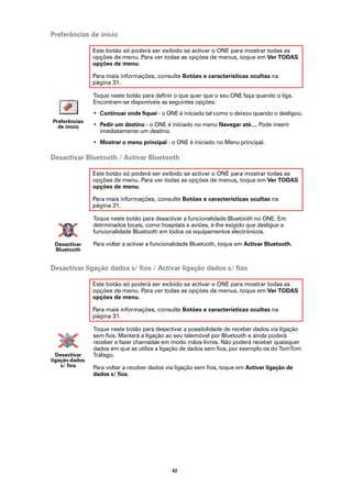 Preferências de início

                Este botão só poderá ser exibido se activar o ONE para mostrar todas as
                opções de menu. Para ver todas as opções de menus, toque em Ver TODAS
                opções de menu.

                Para mais informações, consulte Botões e características ocultas na
                página 31.

                Toque neste botão para definir o que quer que o seu ONE faça quando o liga.
                Encontram-se disponíveis as seguintes opções:
                • Continuar onde fiquei - o ONE é iniciado tal como o deixou quando o desligou.
Preferências
  de início     • Pedir um destino - o ONE é iniciado no menu Navegar até.... Pode inserir
                  imediatamente um destino.
                • Mostrar o menu principal - o ONE é iniciado no Menu principal.

Desactivar Bluetooth / Activar Bluetooth

                Este botão só poderá ser exibido se activar o ONE para mostrar todas as
                opções de menu. Para ver todas as opções de menus, toque em Ver TODAS
                opções de menu.

                Para mais informações, consulte Botões e características ocultas na
                página 31.

                Toque neste botão para desactivar a funcionalidade Bluetooth no ONE. Em
                detrminados locais, como hospitais e aviões, é-lhe exigido que desligue a
                funcionalidade Bluetooth em todos os equipamentos electrónicos.

 Desactivar     Para voltar a activar a funcionalidade Bluetooth, toque em Activar Bluetooth.
 Bluetooth


Desactivar ligação dados s/ fios / Activar ligação dados s/ fios

                Este botão só poderá ser exibido se activar o ONE para mostrar todas as
                opções de menu. Para ver todas as opções de menus, toque em Ver TODAS
                opções de menu.

                Para mais informações, consulte Botões e características ocultas na
                página 31.

                Toque neste botão para desactivar a possibilidade de receber dados via ligação
                sem fios. Manterá a ligação ao seu telemóvel por Bluetooth e ainda poderá
                receber e fazer chamadas em modo mãos-livres. Não poderá receber quaisquer
                dados em que se utilize a ligação de dados sem fios, por exemplo os do TomTom
  Desactivar    Tráfego.
ligação dados
    s/ fios     Para voltar a receber dados via ligação sem fios, toque em Activar ligação de
                dados s/ fios.




                                              42
 