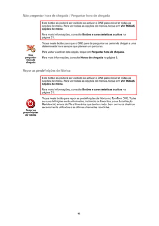 Não perguntar hora de chegada / Perguntar hora de chegada

                Este botão só poderá ser exibido se activar o ONE para mostrar todas as
                opções de menu. Para ver todas as opções de menus, toque em Ver TODAS
                opções de menu.

                Para mais informações, consulte Botões e características ocultas na
                página 31.

                Toque neste botão para que o ONE pare de perguntar se pretende chegar a uma
                determinada hora sempre que planear um percurso.

                Para voltar a activar esta opção, toque em Perguntar hora de chegada.
    Não
 perguntar      Para mais informações, consulte Horas de chegada na página 9.
  hora de
  chegada


Repor as predefinições de fábrica

                Este botão só poderá ser exibido se activar o ONE para mostrar todas as
                opções de menu. Para ver todas as opções de menus, toque em Ver TODAS
                opções de menu.

                Para mais informações, consulte Botões e características ocultas na
                página 31.

                Toque neste botão para repor as predefinições de fábrica no TomTom ONE. Todas
                as suas definições serão eliminadas, incluindo os Favoritos, a sua Localização
                Residencial, avisos de PIs e Itinerários que tenha criado, bem como os destinos
                recentemente utilizados e as últimas chamadas recebidas.
  Repor as
predefinições
  de fábrica




                                             43
 