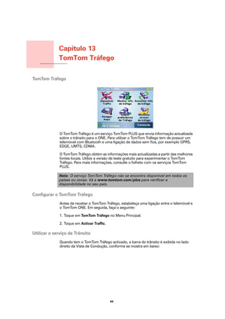 Capítulo 13
                 TomTom Tráfego
TomTom Tráfego




TomTom Tráfego




                 O TomTom Tráfego é um serviço TomTom PLUS que envia informação actualizada
                 sobre o trânsito para o ONE. Para utilizar o TomTom Tráfego tem de possuir um
                 telemóvel com Bluetooth e uma ligação de dados sem fios, por exemplo GPRS,
                 EDGE, UMTS, CDMA.

                 O TomTom Tráfego obtém as informações mais actualizadas a partir das melhores
                 fontes locais. Utilize a versão de teste gratuito para experimentar o TomTom
                 Tráfego. Para mais informações, consulte o folheto com os serviços TomTom
                 PLUS.

                 Nota: O serviço TomTom Tráfego não se encontra disponível em todos os
                 países ou zonas. Vá a www.tomtom.com/plus para verificar a
                 disponibilidade no seu país.

Configurar o TomTom Tráfego
                 Antes de receber o TomTom Tráfego, estabeleça uma ligação entre o telemóvel e
                 o TomTom ONE. Em seguida, faça o seguinte:

                 1. Toque em TomTom Tráfego no Menu Principal.

                 2. Toque em Activar Traffic.

Utilizar o serviço de Trânsito
                 Quando tem o TomTom Tráfego activado, a barra do trânsito é exibida no lado
                 direito da Vista de Condução, conforme se mostra em baixo:




                                                44
 