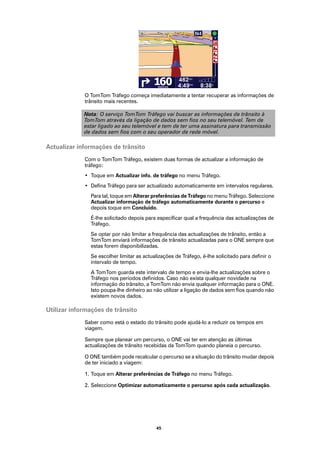 O TomTom Tráfego começa imediatamente a tentar recuperar as informações de
             trânsito mais recentes.

             Nota: O serviço TomTom Tráfego vai buscar as informações de trânsito à
             TomTom através da ligação de dados sem fios no seu telemóvel. Tem de
             estar ligado ao seu telemóvel e tem de ter uma assinatura para transmissão
             de dados sem fios com o seu operador de rede móvel.

Actualizar informações de trânsito
             Com o TomTom Tráfego, existem duas formas de actualizar a informação de
             tráfego:
             • Toque em Actualizar info. de tráfego no menu Tráfego.
             • Defina Tráfego para ser actualizado automaticamente em intervalos regulares.
               Para tal, toque em Alterar preferências de Tráfego no menu Tráfego. Seleccione
               Actualizar informação de tráfego automaticamente durante o percurso e
               depois toque em Concluído.
               É-lhe solicitado depois para especificar qual a frequência das actualizações de
               Tráfego.
               Se optar por não limitar a frequência das actualizações de trânsito, então a
               TomTom enviará informações de trânsito actualizadas para o ONE sempre que
               estas forem disponibilizadas.
               Se escolher limitar as actualizações de Tráfego, é-lhe solicitado para definir o
               intervalo de tempo.
               A TomTom guarda este intervalo de tempo e envia-lhe actualizações sobre o
               Tráfego nos períodos definidos. Caso não exista qualquer novidade na
               informação do trânsito, a TomTom não envia qualquer informação para o ONE.
               Isto poupa-lhe dinheiro ao não utilizar a ligação de dados sem fios quando não
               existem novos dados.

Utilizar informações de trânsito
             Saber como está o estado do trânsito pode ajudá-lo a reduzir os tempos em
             viagem.

             Sempre que planear um percurso, o ONE vai ter em atenção as últimas
             actualizações de trânsito recebidas da TomTom quando planeia o percurso.

             O ONE também pode recalcular o percurso se a situação do trânsito mudar depois
             de ter iniciado a viagem:

             1. Toque em Alterar preferências de Tráfego no menu Tráfego.

             2. Seleccione Optimizar automaticamente o percurso após cada actualização.




                                            45
 