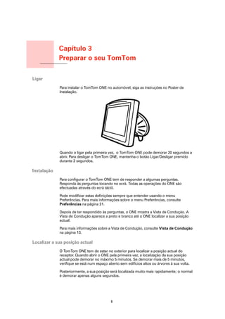 Capítulo 3
                        Preparar o seu TomTom
Preparar o seu TomTom




Ligar
                        Para instalar o TomTom ONE no automóvel, siga as instruções no Poster de
                        Instalação.




                        Quando o ligar pela primeira vez, o TomTom ONE pode demorar 20 segundos a
                        abrir. Para desligar o TomTom ONE, mantenha o botão Ligar/Desligar premido
                        durante 2 segundos.

Instalação
                        Para configurar o TomTom ONE tem de responder a algumas perguntas.
                        Responda às perguntas tocando no ecrã. Todas as operações do ONE são
                        efectuadas através do ecrã táctil.

                        Pode modificar estas definições sempre que entender usando o menu
                        Preferências. Para mais informações sobre o menu Preferências, consulte
                        Preferências na página 31.

                        Depois de ter respondido às perguntas, o ONE mostra a Vista de Condução. A
                        Vista de Condução aparece a preto e branco até o ONE localizar a sua posição
                        actual.

                        Para mais informações sobre a Vista de Condução, consulte Vista de Condução
                        na página 13.

Localizar a sua posição actual
                        O TomTom ONE tem de estar no exterior para localizar a posição actual do
                        receptor. Quando abrir o ONE pela primeira vez, a localização da sua posição
                        actual pode demorar no máximo 5 minutos. Se demorar mais de 5 minutos,
                        verifique se está num espaço aberto sem edifícios altos ou árvores à sua volta.

                        Posteriormente, a sua posição será localizada muito mais rapidamente; o normal
                        é demorar apenas alguns segundos.




                                                       5
 
