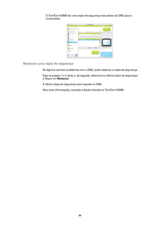 O TomTom HOME faz uma cópia de segurança dos dados do ONE para o
              computador.




Restaurar uma cópia de segurança
            Se alguma vez tiver problemas com o ONE, pode restaurar a cópia de segurança.

            Siga os passos 1 e 2 atrás e, de seguida, seleccione a última cópia de segurança
            e clique em Restaurar.

            A última cópia de segurança será reposta no ONE.

            Para mais informações, consulte a Ajuda incluída no TomTom HOME.




                                          50
 