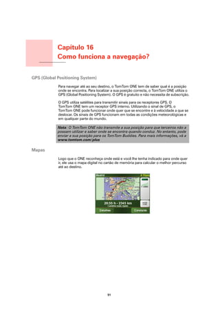Capítulo 16
                  Como funciona a navegação?
Como funciona a
navegação?




GPS (Global Positioning System)
                  Para navegar até ao seu destino, o TomTom ONE tem de saber qual é a posição
                  onde se encontra. Para localizar a sua posição correcta, o TomTom ONE utiliza o
                  GPS (Global Positioning System). O GPS é gratuito e não necessita de subscrição.

                  O GPS utiliza satélites para transmitir sinais para os receptores GPS. O
                  TomTom ONE tem um receptor GPS interno. Utilizando o sinal de GPS, o
                  TomTom ONE pode funcionar onde quer que se encontre e à velocidade a que se
                  deslocar. Os sinais de GPS funcionam em todas as condições meteorológicas e
                  em qualquer parte do mundo.

                  Nota: O TomTom ONE não transmite a sua posição para que terceiros não a
                  possam utilizar e saber onde se encontra quando conduz. No entanto, pode
                  enviar a sua posição para os TomTom Buddies. Para mais informações, vá a
                  www.tomtom.com/plus

Mapas
                  Logo que o ONE reconheça onde está e você lhe tenha indicado para onde quer
                  ir, ele usa o mapa digital no cartão de memória para calcular o melhor percurso
                  até ao destino.




                                                51
 
