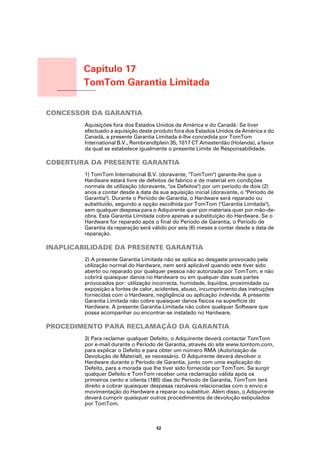 Capítulo 17
                  TomTom Garantia Limitada
TomTom Garantia
Limitada




CONCESSOR DA GARANTIA
                  Aquisições fora dos Estados Unidos da América e do Canadá: Se tiver
                  efectuado a aquisição deste produto fora dos Estados Unidos da América e do
                  Canadá, a presente Garantia Limitada é-lhe concedida por TomTom
                  International B.V., Rembrandtplein 35, 1017 CT Amesterdão (Holanda), a favor
                  da qual se estabelece igualmente o presente Limite de Responsabilidade.

COBERTURA DA PRESENTE GARANTIA
                  1) TomTom International B.V. (doravante, "TomTom") garante-lhe que o
                  Hardware estará livre de defeitos de fabrico e de material em condições
                  normais de utilização (doravante, "os Defeitos") por um período de dois (2)
                  anos a contar desde a data da sua aquisição inicial (doravante, o "Período de
                  Garantia"). Durante o Período de Garantia, o Hardware será reparado ou
                  substituído, segundo a opção escolhida por TomTom ("Garantia Limitada"),
                  sem qualquer despesa para o Adquirente quer por materiais quer por mão-de-
                  obra. Esta Garantia Limitada cobre apenas a substituição do Hardware. Se o
                  Hardware for reparado após o final do Período de Garantia, o Período de
                  Garantia da reparação será válido por seis (6) meses a contar desde a data de
                  reparação.

INAPLICABILIDADE DA PRESENTE GARANTIA
                  2) A presente Garantia Limitada não se aplica ao desgaste provocado pela
                  utilização normal do Hardware, nem será aplicável quando este tiver sido
                  aberto ou reparado por qualquer pessoa não autorizada por TomTom, e não
                  cobrirá quaisquer danos no Hardware ou em qualquer das suas partes
                  provocados por: utilização incorrecta, humidade, líquidos, proximidade ou
                  exposição a fontes de calor, acidentes, abuso, incumprimento das instruções
                  fornecidas com o Hardware, negligência ou aplicação indevida. A presente
                  Garantia Limitada não cobre quaisquer danos físicos na superfície do
                  Hardware. A presente Garantia Limitada não cobre qualquer Software que
                  possa acompanhar ou encontrar-se instalado no Hardware.

PROCEDIMENTO PARA RECLAMAÇÃO DA GARANTIA
                  3) Para reclamar qualquer Defeito, o Adquirente deverá contactar TomTom
                  por e-mail durante o Período de Garantia, através do site www.tomtom.com,
                  para explicar o Defeito e para obter um número RMA (Autorização de
                  Devolução de Material), se necessário. O Adquirente deverá devolver o
                  Hardware durante o Período de Garantia, junto com uma explicação do
                  Defeito, para a morada que lhe tiver sido fornecida por TomTom. Se surgir
                  qualquer Defeito e TomTom receber uma reclamação válida após os
                  primeiros cento e oitenta (180) dias do Período de Garantia, TomTom terá
                  direito a cobrar quaisquer despesas razoáveis relacionadas com o envio e
                  movimentação do Hardware a reparar ou substituir. Além disso, o Adquirente
                  deverá cumprir quaisquer outros procedimentos de devolução estipulados
                  por TomTom.



                                              52
 