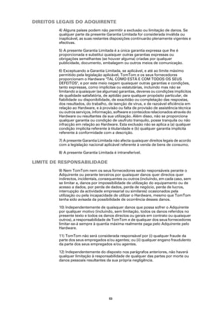 DIREITOS LEGAIS DO ADQUIRENTE
         4) Alguns países podem não permitir a exclusão ou limitação de danos. Se
         qualquer parte da presente Garantia Limitada for considerada inválida ou
         inaplicável, as suas restantes disposições continuarão plenamente vigentes e
         efectivas.

         5) A presente Garantia Limitada é a única garantia expressa que lhe é
         proporcionada e substitui quaisquer outras garantias expressas ou
         obrigações semelhantes (se houver alguma) criadas por qualquer
         publicidade, documento, embalagem ou outros meios de comunicação.

         6) Exceptuando a Garantia Limitada, se aplicável, e até ao limite máximo
         permitido pela legislação aplicável, TomTom e os seus fornecedores
         proporcionam o Hardware "TAL COMO ESTÁ E COM TODOS OS SEUS
         DEFEITOS", e por este meio negam quaisquer outras garantias e condições,
         tanto expressas, como implícitas ou estatutárias, incluindo mas não se
         limitando a quaisquer (se algumas) garantias, deveres ou condições implícitos
         de qualidade satisfatória, de aptidão para qualquer propósito particular, de
         fiabilidade ou disponibilidade, de exactidão ou completação das respostas,
         dos resultados, do trabalho, de isenção de vírus, e de razoável eficiência em
         relação ao Hardware, e à provisão ou falta de provisão de assistência técnica
         ou outros serviços, informação, software e conteúdos relacionados através do
         Hardware ou resultantes da sua utilização. Além disso, não se proporciona
         qualquer garantia ou condição de usufruto tranquilo, posse tranquila ou não
         infracção em relação ao Hardware. Esta exclusão não se aplica a (a) qualquer
         condição implícita referente à titularidade e (b) qualquer garantia implícita
         referente à conformidade com a descrição.

         7) A presente Garantia Limitada não afecta quaisquer direitos legais de acordo
         com a legislação nacional aplicável referente à venda de bens de consumo.

         8) A presente Garantia Limitada é intransferível.

LIMITE DE RESPONSABILIDADE
         9) Nem TomTom nem os seus fornecedores serão responsáveis perante o
         Adquirente ou perante terceiros por quaisquer danos quer directos quer
         indirectos, incidentais, consequentes ou outros (incluindo, em cada caso, sem
         se limitar a, danos por impossibilidade de utilização do equipamento ou de
         acesso a dados, por perda de dados, perda de negócio, perda de lucros,
         interrupção da actividade empresarial ou similares) ocasionados pela
         utilização ou pela incapacidade de utilizar o Hardware, mesmo que TomTom
         tenha sido avisada da possibilidade de ocorrência desses danos.

         10) Independentemente de quaisquer danos que possa sofrer o Adquirente
         por qualquer motivo (incluindo, sem limitação, todos os danos referidos no
         presente texto e todos os danos directos ou gerais em contrato ou quaisquer
         outros), a responsabilidade de TomTom e de qualquer dos seus fornecedores
         limitar-se-á sempre à quantia máxima realmente paga pelo Adquirente pelo
         Hardware.

         11) TomTom não será considerada responsável por (i) qualquer fraude da
         parte dos seus empregados e/ou agentes; ou (ii) qualquer engano fraudulento
         da parte dos seus empregados e/ou agentes.

         12) Independentemente do disposto nos parágrafos anteriores, não haverá
         qualquer limitação à responsabilidade de qualquer das partes por morte ou
         danos pessoais resultantes da sua própria negligência.




                                      53
 