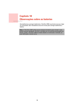Capítulo 18
                       Observações sobre as baterias
Observações sobre as
baterias               Aconselhamos a carregar totalmente o TomTom ONE na primeira vez que o ligar
                       ao computador. São necessárias cerca de 2 horas para carregar totalmente a
                       bateria.

                       Nota: O TomTom ONE utiliza pouca energia da bateria para manter o seu
                       estado quando desligado. Se não o carregar por um período prolongado de
                       tempo, então o TomTom ONE sai deste estado e é reiniciado. Contudo, as
                       suas definições manter-se-ão.




                                                   54
 