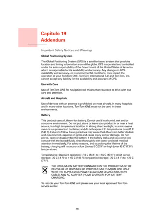 Capítulo 19
           Addendum
Addendum
           Important Safety Notices and Warnings
           Global Positioning System

           The Global Positioning System (GPS) is a satellite-based system that provides
           location and timing information around the globe. GPS is operated and controlled
           under the sole responsibility of the Government of the United States of America
           which is responsible for its availability and accuracy. Any changes in GPS
           availability and accuracy, or in environmental conditions, may impact the
           operation of your TomTom ONE. TomTom International B.V. and TomTom, Inc.
           cannot accept any liability for the availability and accuracy of GPS.

           Use with Care

           Use of TomTom ONE for navigation still means that you need to drive with due
           care and attention.

           Aircraft and Hospitals

           Use of devices with an antenna is prohibited on most aircraft, in many hospitals
           and in many other locations. TomTom ONE must not be used in these
           environments.

           Battery

           This product uses a Lithium-Ion battery. Do not use it in a humid, wet and/or
           corrosive environment. Do not put, store or leave your product in or near a heat
           source, in a high temperature location, in strong direct sunlight, in a microwave
           oven or in a pressurized container, and do not expose it to temperatures over 60 C
           (140 F). Failure to follow these guidelines may cause the Lithium-Ion battery to leak
           acid, become hot, explode or ignite and cause injury and/or damage. Do not
           pierce, open or disassemble the battery. If the battery leaks and you come into
           contact with the leaked fluids, rinse thoroughly with water and seek medical
           attention immediately. For safety reasons, and to prolong the lifetime of the
           battery, charging will not occur at low (below 0 C/32 F) or high (over 45 C/113 F)
           temperatures.

           Temperatures: Standard operation: -10 C (14 F) to +55 C (131 F); short period
           storage: -20 C (-4 F) to + 60 C (140 F); long period storage: -20 C (-4 F) to +25 C
           (77 F).

                     THE LITHIUM-ION BATTERY CONTAINED IN THE PRODUCT MUST BE
                     RECYCLED OR DISPOSED OF PROPERLY. USE TOMTOM ONE ONLY
                     WITH THE SUPPLIED DC POWER LEAD (CAR CHARGER/BATTERY
                     CABLE) AND AC ADAPTER (HOME CHARGER) FOR BATTERY
                     CHARGING.

           To recycle your TomTom ONE unit please see your local approved TomTom
           service center.




                                           55
 